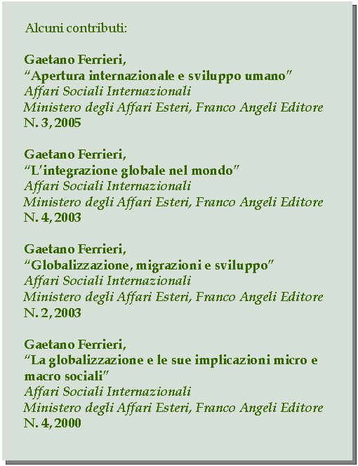 Casella di testo: Alcuni contributi:Gaetano Ferrieri,Apertura internazionale e sviluppo umanoAffari Sociali InternazionaliMinistero degli Affari Esteri, Franco Angeli EditoreN. 3, 2005Gaetano Ferrieri,Lintegrazione globale nel mondoAffari Sociali InternazionaliMinistero degli Affari Esteri, Franco Angeli EditoreN. 4, 2003Gaetano Ferrieri,Globalizzazione, migrazioni e sviluppoAffari Sociali InternazionaliMinistero degli Affari Esteri, Franco Angeli EditoreN. 2, 2003Gaetano Ferrieri,La globalizzazione e le sue implicazioni micro e macro socialiAffari Sociali InternazionaliMinistero degli Affari Esteri, Franco Angeli EditoreN. 4, 2000