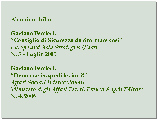 Casella di testo: Alcuni contributi:Gaetano Ferrieri,Consiglio di Sicurezza da riformare cosEurope and Asia Strategies (East)N. 5 - Luglio 2005Gaetano Ferrieri,Democrazia: quali lezioni?Affari Sociali InternazionaliMinistero degli Affari Esteri, Franco Angeli EditoreN. 4, 2006