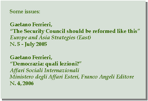 Casella di testo: Some issues:Gaetano Ferrieri,The Security Council should be reformed like thisEurope and Asia Strategies (East)N. 5 - July 2005Gaetano Ferrieri,Democrazia: quali lezioni?Affari Sociali InternazionaliMinistero degli Affari Esteri, Franco Angeli EditoreN. 4, 2006