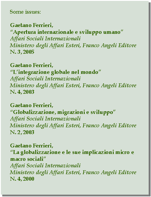 Casella di testo: Some issues:Gaetano Ferrieri,Apertura internazionale e sviluppo umanoAffari Sociali InternazionaliMinistero degli Affari Esteri, Franco Angeli EditoreN. 3, 2005Gaetano Ferrieri,Lintegrazione globale nel mondoAffari Sociali InternazionaliMinistero degli Affari Esteri, Franco Angeli EditoreN. 4, 2003Gaetano Ferrieri,Globalizzazione, migrazioni e sviluppoAffari Sociali InternazionaliMinistero degli Affari Esteri, Franco Angeli EditoreN. 2, 2003Gaetano Ferrieri,La globalizzazione e le sue implicazioni micro e macro socialiAffari Sociali InternazionaliMinistero degli Affari Esteri, Franco Angeli EditoreN. 4, 2000