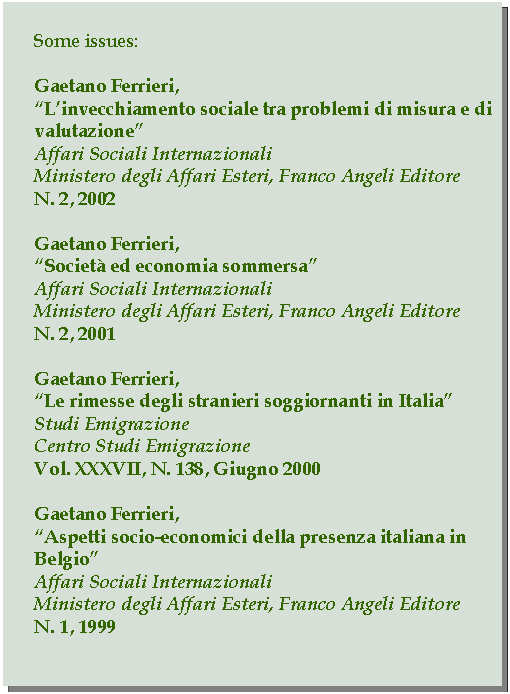 Casella di testo: Some issues:Gaetano Ferrieri,Linvecchiamento sociale tra problemi di misura e di valutazioneAffari Sociali InternazionaliMinistero degli Affari Esteri, Franco Angeli EditoreN. 2, 2002Gaetano Ferrieri,Societ ed economia sommersaAffari Sociali InternazionaliMinistero degli Affari Esteri, Franco Angeli EditoreN. 2, 2001Gaetano Ferrieri,Le rimesse degli stranieri soggiornanti in ItaliaStudi EmigrazioneCentro Studi EmigrazioneVol. XXXVII, N. 138, Giugno 2000Gaetano Ferrieri,Aspetti socio-economici della presenza italiana in BelgioAffari Sociali InternazionaliMinistero degli Affari Esteri, Franco Angeli EditoreN. 1, 1999