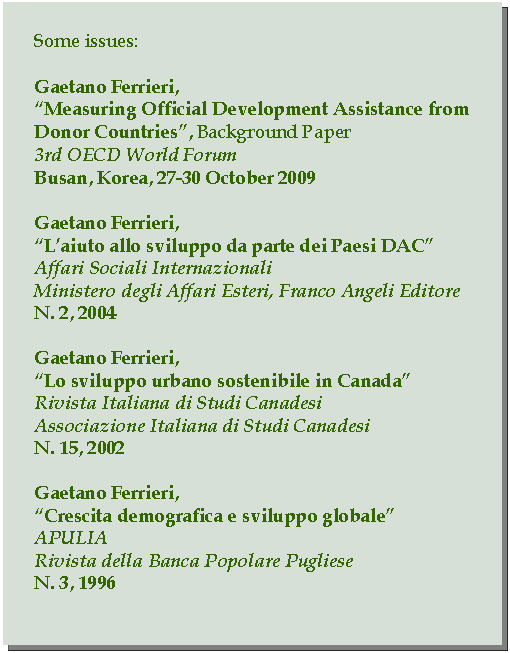 Casella di testo: Some issues:Gaetano Ferrieri,Measuring Official Development Assistance from Donor Countries, Background Paper3rd OECD World ForumBusan, Korea, 27-30 October 2009Gaetano Ferrieri,Laiuto allo sviluppo da parte dei Paesi DACAffari Sociali InternazionaliMinistero degli Affari Esteri, Franco Angeli EditoreN. 2, 2004Gaetano Ferrieri,Lo sviluppo urbano sostenibile in CanadaRivista Italiana di Studi CanadesiAssociazione Italiana di Studi CanadesiN. 15, 2002Gaetano Ferrieri,Crescita demografica e sviluppo globaleAPULIARivista della Banca Popolare PuglieseN. 3, 1996