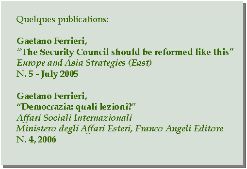 Casella di testo: Quelques publications:Gaetano Ferrieri,The Security Council should be reformed like thisEurope and Asia Strategies (East)N. 5 - July 2005Gaetano Ferrieri,Democrazia: quali lezioni?Affari Sociali InternazionaliMinistero degli Affari Esteri, Franco Angeli EditoreN. 4, 2006