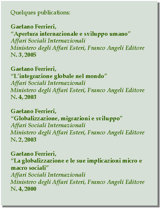 Casella di testo: Quelques publications:Gaetano Ferrieri,Apertura internazionale e sviluppo umanoAffari Sociali InternazionaliMinistero degli Affari Esteri, Franco Angeli EditoreN. 3, 2005Gaetano Ferrieri,Lintegrazione globale nel mondoAffari Sociali InternazionaliMinistero degli Affari Esteri, Franco Angeli EditoreN. 4, 2003Gaetano Ferrieri,Globalizzazione, migrazioni e sviluppoAffari Sociali InternazionaliMinistero degli Affari Esteri, Franco Angeli EditoreN. 2, 2003Gaetano Ferrieri,La globalizzazione e le sue implicazioni micro e macro socialiAffari Sociali InternazionaliMinistero degli Affari Esteri, Franco Angeli EditoreN. 4, 2000