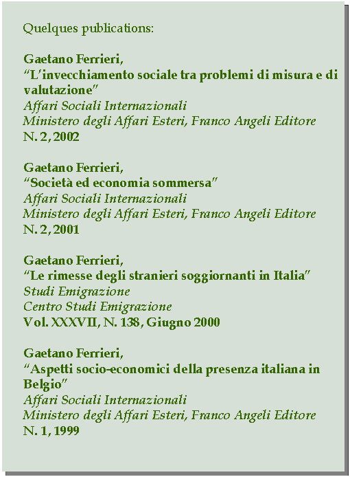 Casella di testo: Quelques publications:Gaetano Ferrieri,Linvecchiamento sociale tra problemi di misura e di valutazioneAffari Sociali InternazionaliMinistero degli Affari Esteri, Franco Angeli EditoreN. 2, 2002Gaetano Ferrieri,Societ ed economia sommersaAffari Sociali InternazionaliMinistero degli Affari Esteri, Franco Angeli EditoreN. 2, 2001Gaetano Ferrieri,Le rimesse degli stranieri soggiornanti in ItaliaStudi EmigrazioneCentro Studi EmigrazioneVol. XXXVII, N. 138, Giugno 2000Gaetano Ferrieri,Aspetti socio-economici della presenza italiana in BelgioAffari Sociali InternazionaliMinistero degli Affari Esteri, Franco Angeli EditoreN. 1, 1999