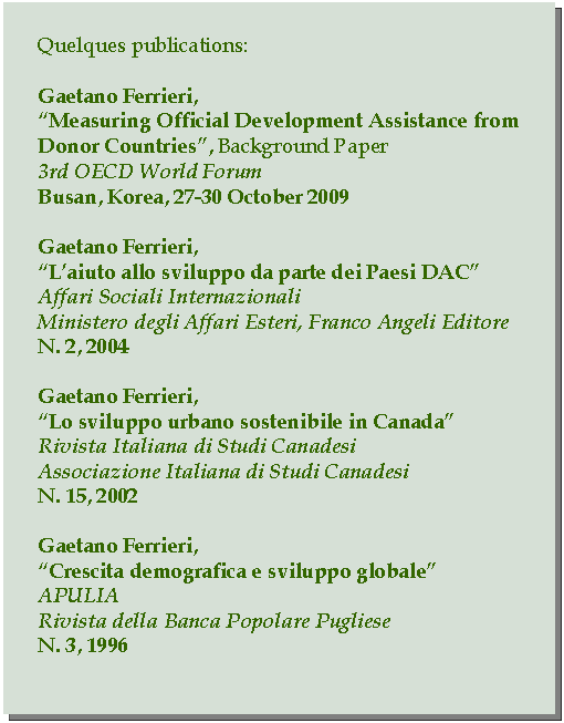 Casella di testo: Quelques publications:Gaetano Ferrieri,Measuring Official Development Assistance from Donor Countries, Background Paper3rd OECD World ForumBusan, Korea, 27-30 October 2009Gaetano Ferrieri,Laiuto allo sviluppo da parte dei Paesi DACAffari Sociali InternazionaliMinistero degli Affari Esteri, Franco Angeli EditoreN. 2, 2004Gaetano Ferrieri,Lo sviluppo urbano sostenibile in CanadaRivista Italiana di Studi CanadesiAssociazione Italiana di Studi CanadesiN. 15, 2002Gaetano Ferrieri,Crescita demografica e sviluppo globaleAPULIARivista della Banca Popolare PuglieseN. 3, 1996